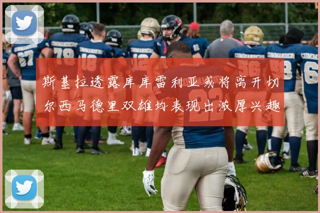 斯基拉透露库库雷利亚或将离开切尔西马德里双雄均表现出浓厚兴趣