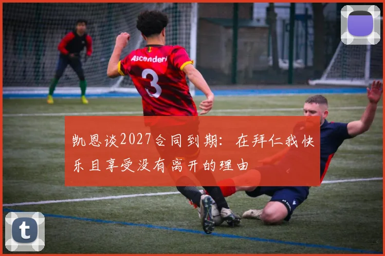 凯恩谈2027合同到期：在拜仁我快乐且享受没有离开的理由