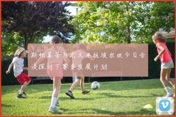 斯帕莱蒂与尤文老板埃尔坎今日会谈探讨下赛季发展计划