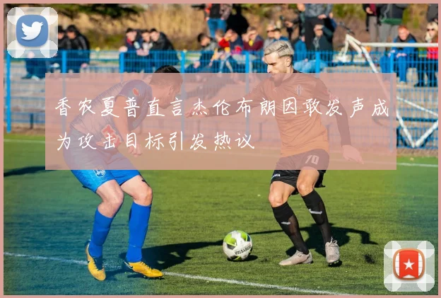 香农夏普直言杰伦布朗因敢发声成为攻击目标引发热议