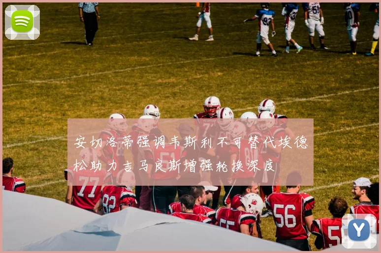 安切洛蒂强调韦斯利不可替代埃德松助力吉马良斯增强轮换深度