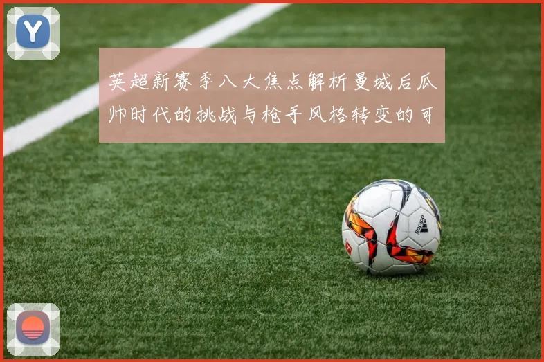英超新赛季八大焦点解析曼城后瓜帅时代的挑战与枪手风格转变的可能性