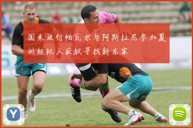 国米放行帕瓦尔与阿斯拉尼参加夏训经纪人获权寻找新东家