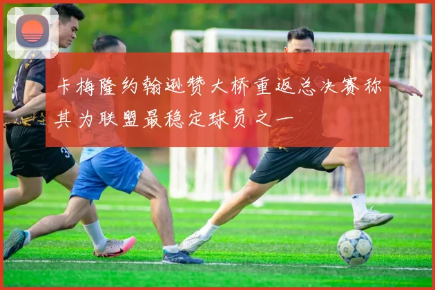 卡梅隆约翰逊赞大桥重返总决赛称其为联盟最稳定球员之一