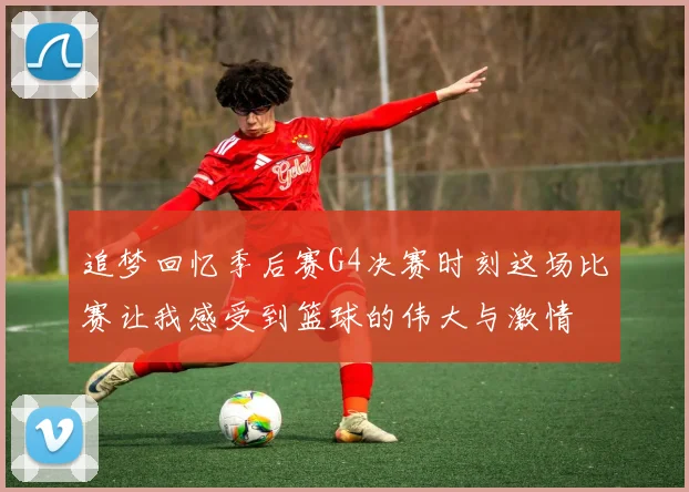追梦回忆季后赛G4决赛时刻这场比赛让我感受到篮球的伟大与激情